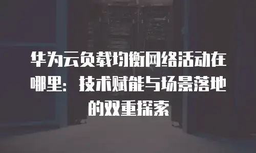 华为云负载均衡网络活动在哪里：技术赋能与场景落地的双重探索