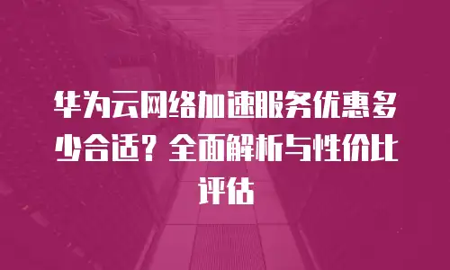 华为云网络加速服务优惠多少合适？全面解析与性价比评估