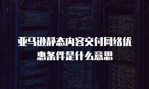 亚马逊静态内容交付网络优惠条件是什么意思