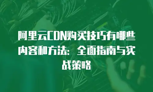 阿里云CDN购买技巧有哪些内容和方法：全面指南与实战策略
