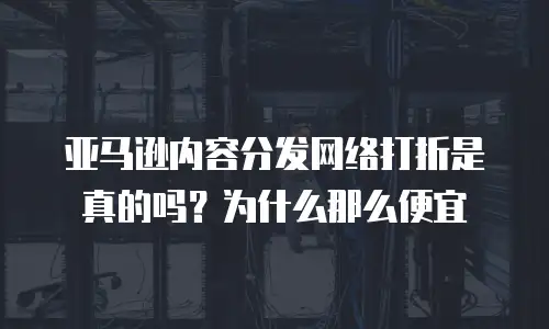 亚马逊内容分发网络打折是真的吗？为什么那么便宜