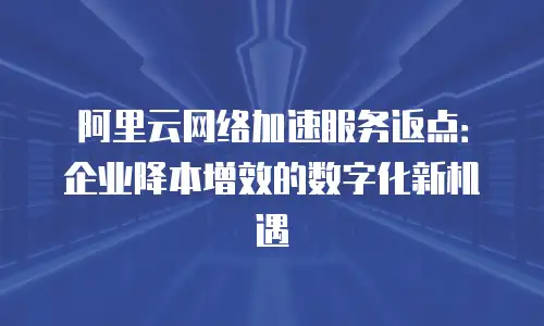 阿里云网络加速服务返点：企业降本增效的数字化新机遇