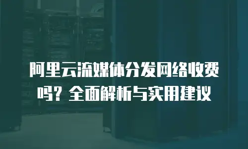阿里云流媒体分发网络收费吗？全面解析与实用建议