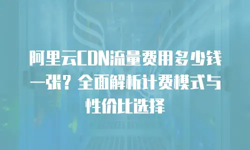 阿里云CDN流量费用多少钱一张？全面解析计费模式与性价比选择