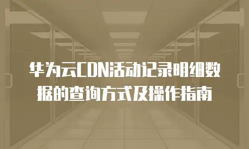 华为云CDN活动记录明细数据的查询方式及操作指南