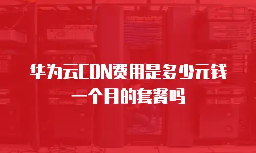 华为云CDN费用是多少元钱一个月的套餐吗