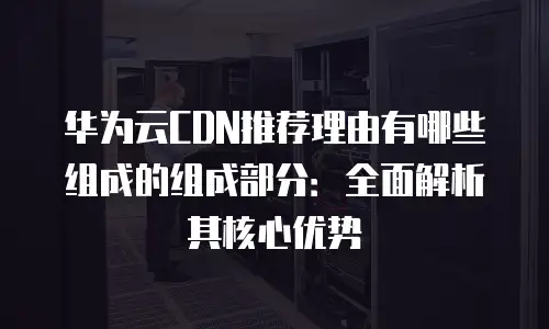 华为云CDN推荐理由有哪些组成的组成部分：全面解析其核心优势
