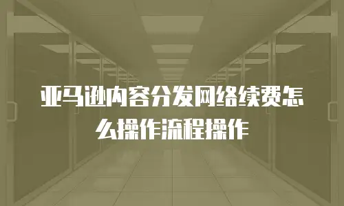 亚马逊内容分发网络续费怎么操作流程操作