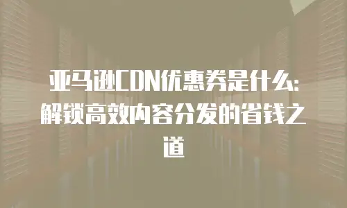 亚马逊CDN优惠券是什么：解锁高效内容分发的省钱之道