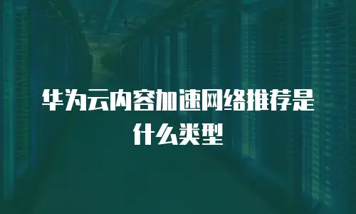 华为云内容加速网络推荐是什么类型