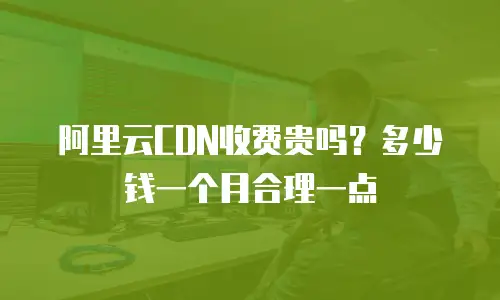 阿里云CDN收费贵吗？多少钱一个月合理一点