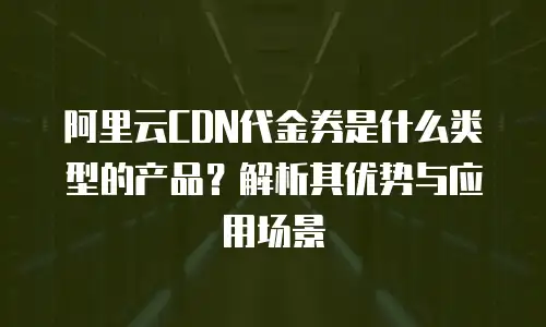 阿里云CDN代金券是什么类型的产品？解析其优势与应用场景