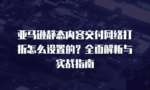 亚马逊静态内容交付网络打折怎么设置的？全面解析与实战指南