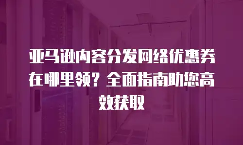 亚马逊内容分发网络优惠券在哪里领？全面指南助您高效获取