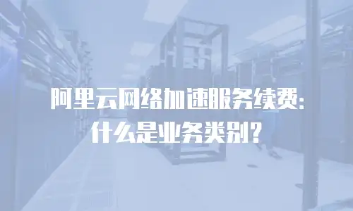 阿里云网络加速服务续费：什么是业务类别？