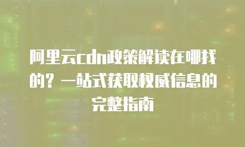 阿里云cdn政策解读在哪找的？一站式获取权威信息的完整指南