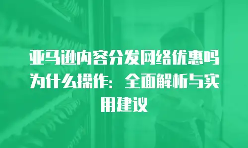 亚马逊内容分发网络优惠吗为什么操作：全面解析与实用建议