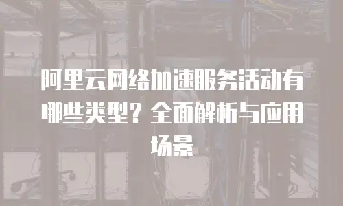 阿里云网络加速服务活动有哪些类型？全面解析与应用场景