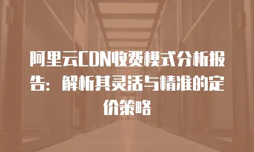 阿里云CDN收费模式分析报告：解析其灵活与精准的定价策略