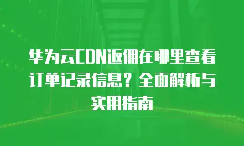华为云CDN返佣在哪里查看订单记录信息？全面解析与实用指南