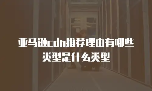 亚马逊cdn推荐理由有哪些类型是什么类型