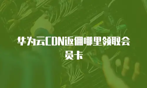 华为云CDN返佣哪里领取会员卡