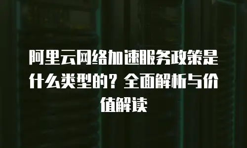 阿里云网络加速服务政策是什么类型的？全面解析与价值解读