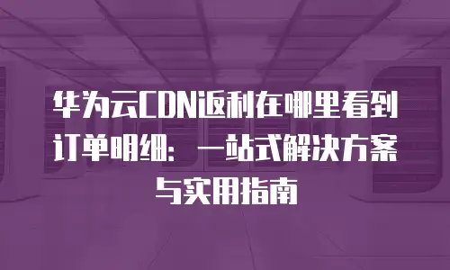 华为云CDN返利在哪里看到订单明细：一站式解决方案与实用指南