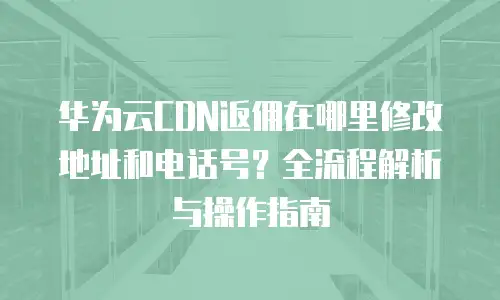 华为云CDN返佣在哪里修改地址和电话号？全流程解析与操作指南