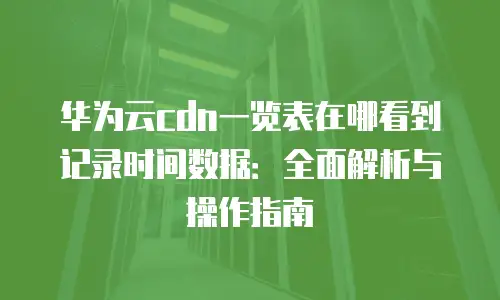 华为云cdn一览表在哪看到记录时间数据：全面解析与操作指南