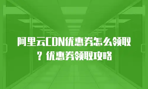 阿里云CDN优惠券怎么领取？优惠券领取攻略