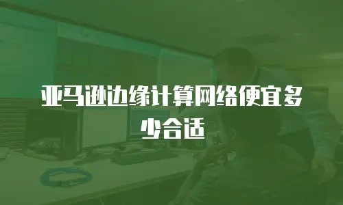 亚马逊边缘计算网络便宜多少合适