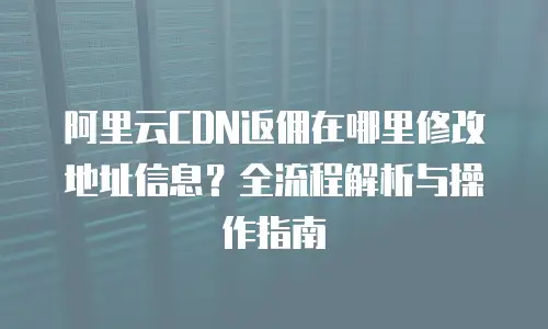 阿里云CDN返佣在哪里修改地址信息？全流程解析与操作指南