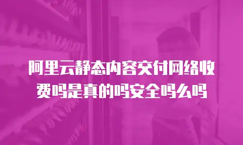 阿里云静态内容交付网络收费吗是真的吗安全吗么吗