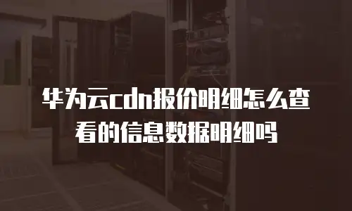 华为云cdn报价明细怎么查看的信息数据明细吗