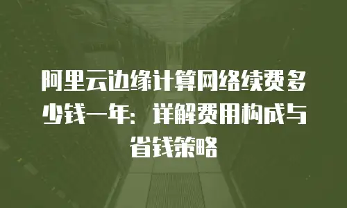阿里云边缘计算网络续费多少钱一年：详解费用构成与省钱策略