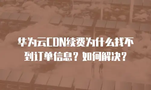华为云CDN续费为什么找不到订单信息？如何解决？