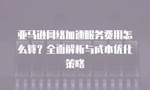 亚马逊网络加速服务费用怎么算？全面解析与成本优化策略