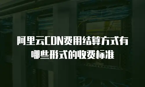 阿里云CDN费用结算方式有哪些形式的收费标准