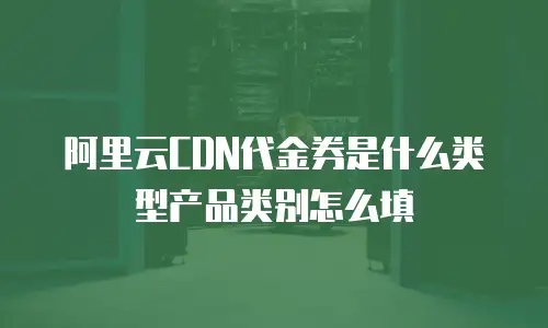 阿里云CDN代金券是什么类型产品类别怎么填
