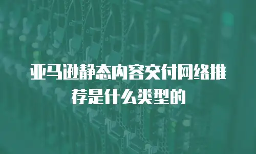 亚马逊静态内容交付网络推荐是什么类型的