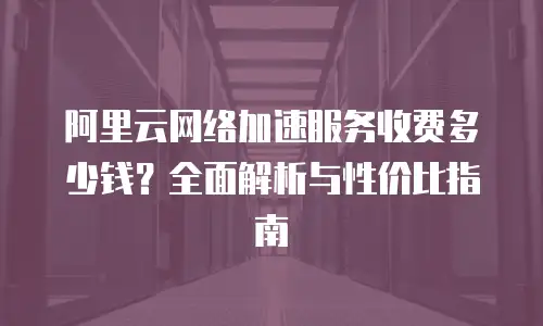 阿里云网络加速服务收费多少钱？全面解析与性价比指南