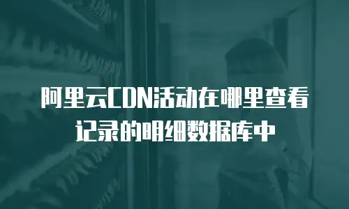 阿里云CDN活动在哪里查看记录的明细数据库中