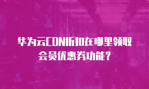 华为云CDN折扣在哪里领取会员优惠券功能？