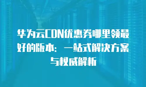 华为云CDN优惠券哪里领最好的版本：一站式解决方案与权威解析