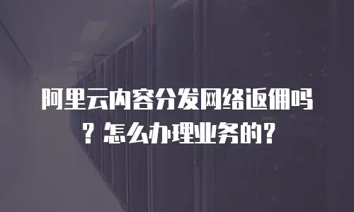 阿里云内容分发网络返佣吗？怎么办理业务的？