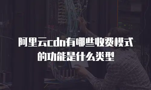 阿里云cdn有哪些收费模式的功能是什么类型