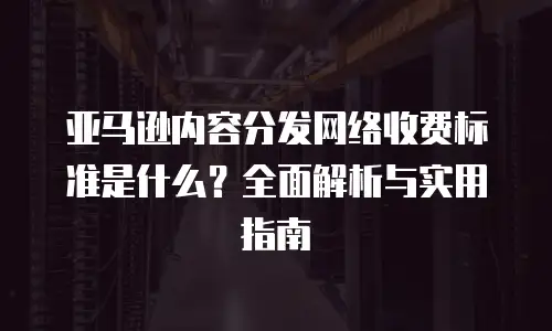 亚马逊内容分发网络收费标准是什么？全面解析与实用指南