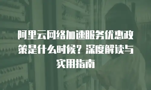 阿里云网络加速服务优惠政策是什么时候？深度解读与实用指南