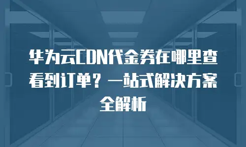 华为云CDN代金券在哪里查看到订单？一站式解决方案全解析